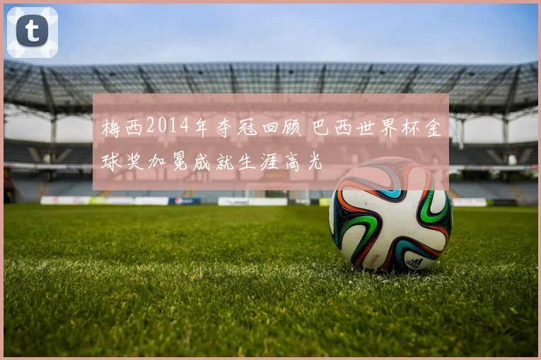 梅西2014年夺冠回顾 巴西世界杯金球奖加冕成就生涯高光