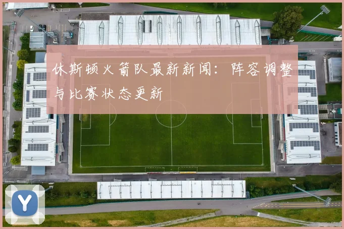 休斯顿火箭队最新新闻：阵容调整与比赛状态更新