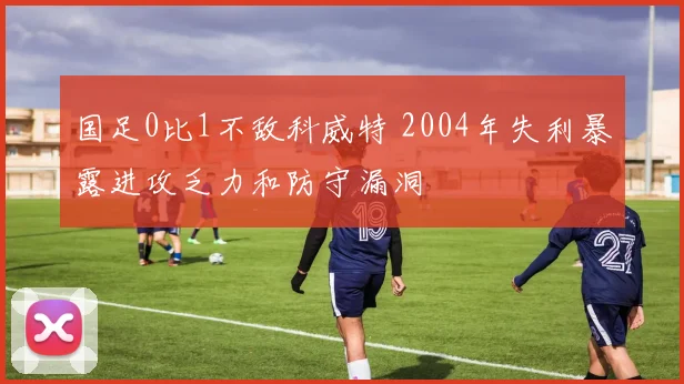 国足0比1不敌科威特 2004年失利暴露进攻乏力和防守漏洞