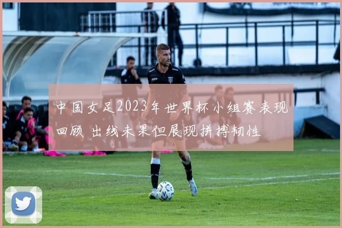 中国女足2023年世界杯小组赛表现回顾 出线未果但展现拼搏韧性