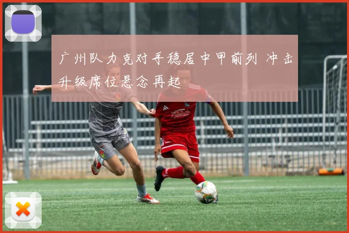 广州队力克对手稳居中甲前列 冲击升级席位悬念再起