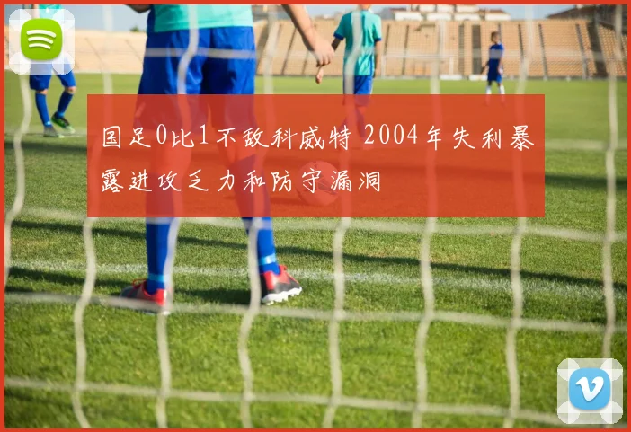 国足0比1不敌科威特 2004年失利暴露进攻乏力和防守漏洞
