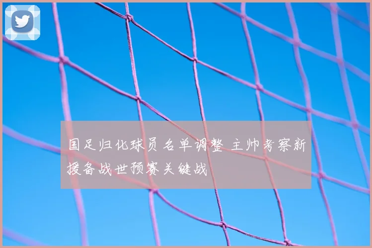 国足归化球员名单调整 主帅考察新援备战世预赛关键战