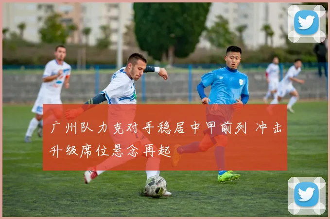 广州队力克对手稳居中甲前列 冲击升级席位悬念再起