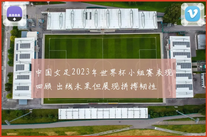 中国女足2023年世界杯小组赛表现回顾 出线未果但展现拼搏韧性