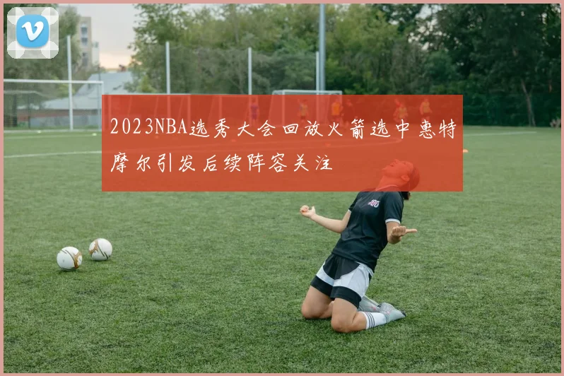 2023NBA选秀大会回放火箭选中惠特摩尔引发后续阵容关注