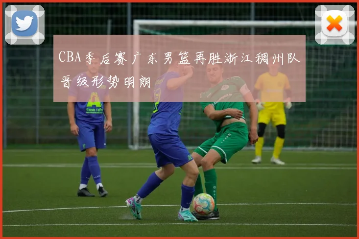 CBA季后赛广东男篮再胜浙江稠州队晋级形势明朗
