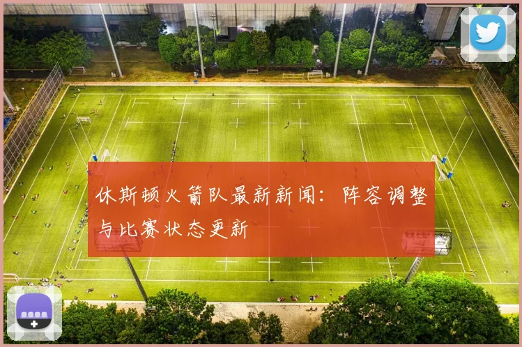 休斯顿火箭队最新新闻：阵容调整与比赛状态更新