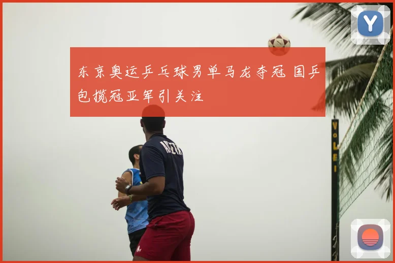 东京奥运乒乓球男单马龙夺冠 国乒包揽冠亚军引关注