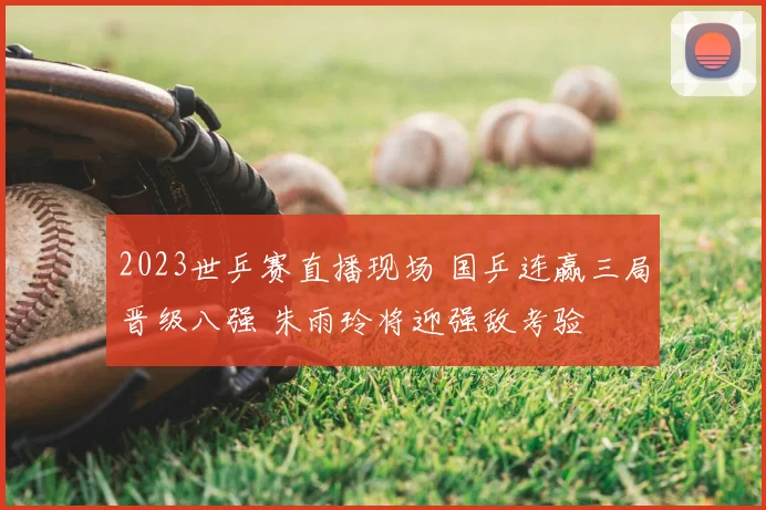 2023世乒赛直播现场 国乒连赢三局晋级八强 朱雨玲将迎强敌考验