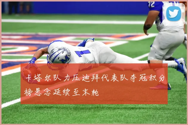 卡塔尔队力压迪拜代表队夺冠积分榜悬念延续至末轮