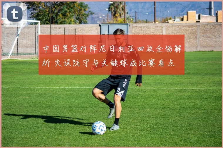 中国男篮对阵尼日利亚回放全场解析 失误防守与关键球成比赛看点