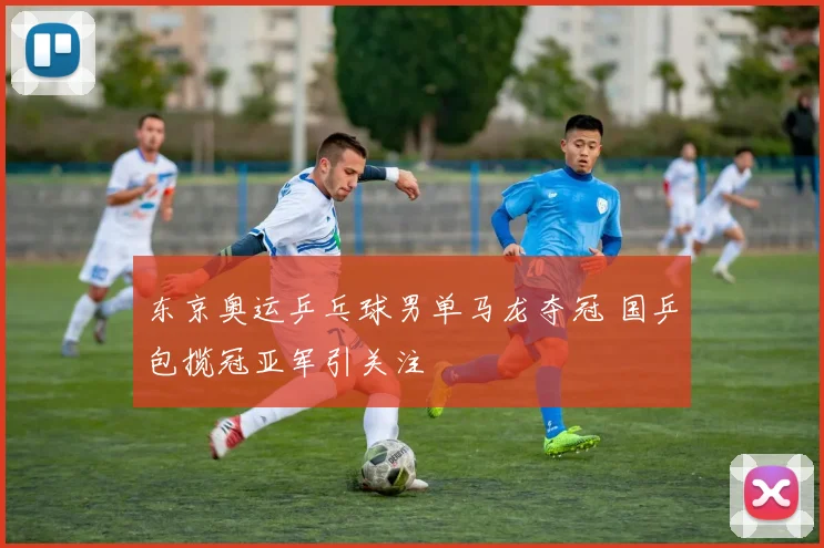 东京奥运乒乓球男单马龙夺冠 国乒包揽冠亚军引关注