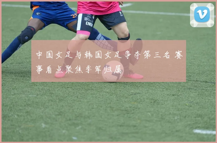 中国女足与韩国女足争夺第三名 赛事看点聚焦季军归属