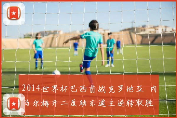 2014世界杯巴西首战克罗地亚 内马尔梅开二度助东道主逆转取胜