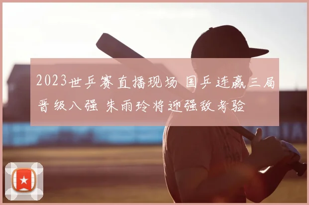 2023世乒赛直播现场 国乒连赢三局晋级八强 朱雨玲将迎强敌考验