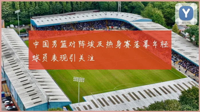 中国男篮对阵埃及热身赛落幕年轻球员表现引关注