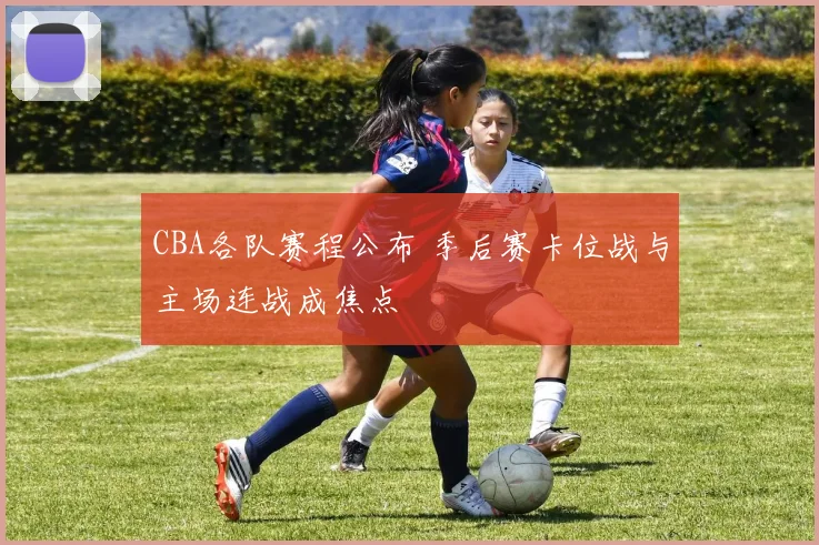 CBA各队赛程公布 季后赛卡位战与主场连战成焦点