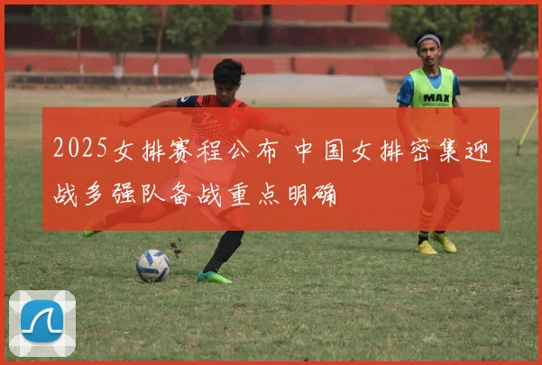 2025女排赛程公布 中国女排密集迎战多强队备战重点明确